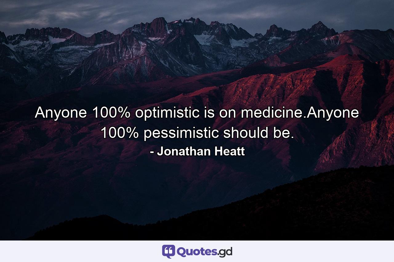 Anyone 100% optimistic is on medicine.Anyone 100% pessimistic should be. - Quote by Jonathan Heatt