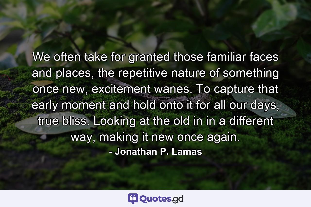 We often take for granted those familiar faces and places, the repetitive nature of something once new, excitement wanes. To capture that early moment and hold onto it for all our days, true bliss. Looking at the old in in a different way, making it new once again. - Quote by Jonathan P. Lamas