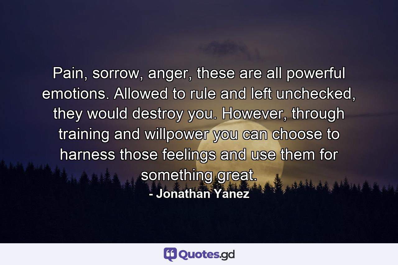 Pain, sorrow, anger, these are all powerful emotions. Allowed to rule and left unchecked, they would destroy you. However, through training and willpower you can choose to harness those feelings and use them for something great. - Quote by Jonathan Yanez