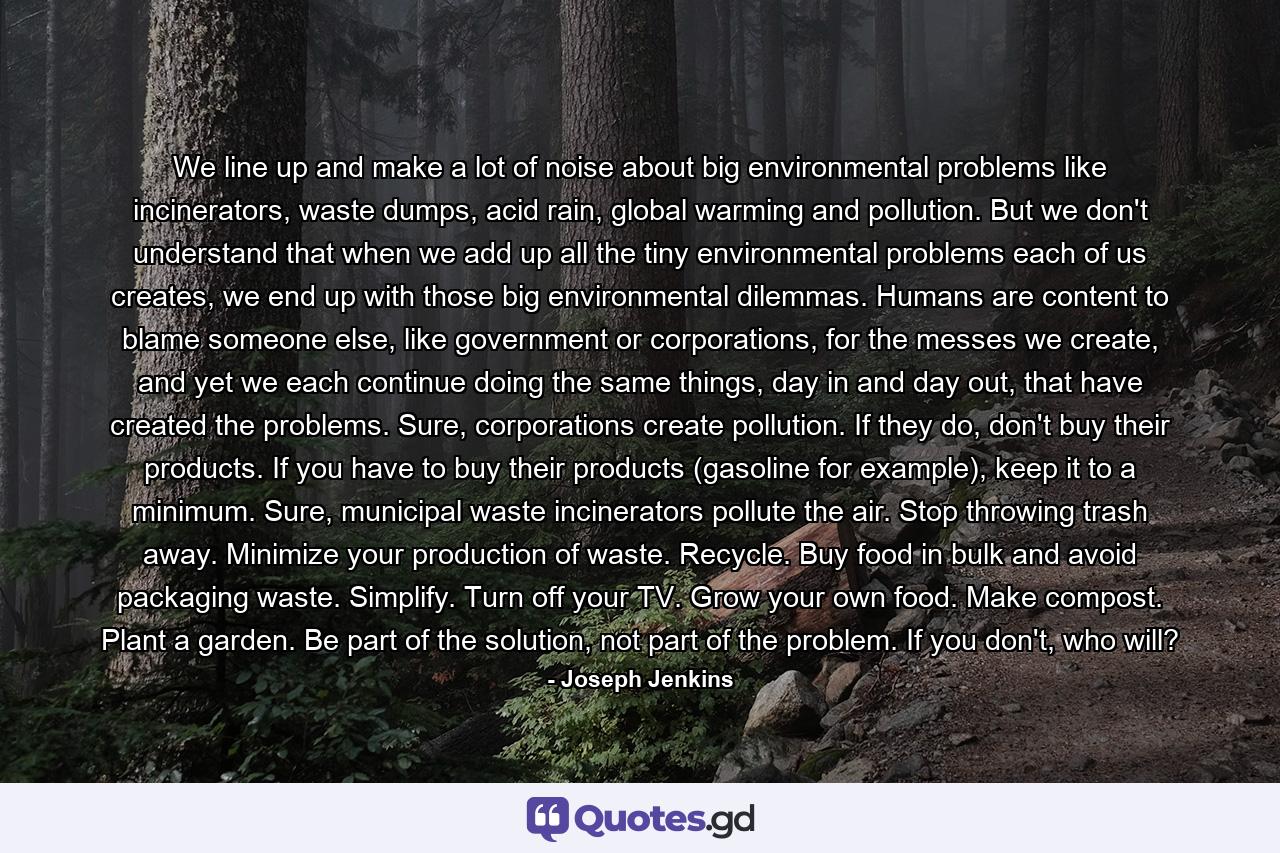 We line up and make a lot of noise about big environmental problems like incinerators, waste dumps, acid rain, global warming and pollution. But we don't understand that when we add up all the tiny environmental problems each of us creates, we end up with those big environmental dilemmas. Humans are content to blame someone else, like government or corporations, for the messes we create, and yet we each continue doing the same things, day in and day out, that have created the problems. Sure, corporations create pollution. If they do, don't buy their products. If you have to buy their products (gasoline for example), keep it to a minimum. Sure, municipal waste incinerators pollute the air. Stop throwing trash away. Minimize your production of waste. Recycle. Buy food in bulk and avoid packaging waste. Simplify. Turn off your TV. Grow your own food. Make compost. Plant a garden. Be part of the solution, not part of the problem. If you don't, who will? - Quote by Joseph Jenkins