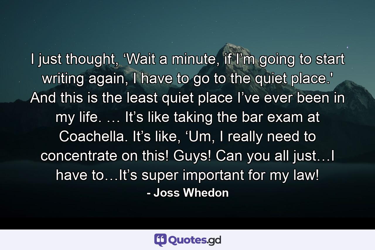 I just thought, ‘Wait a minute, if I’m going to start writing again, I have to go to the quiet place.' And this is the least quiet place I’ve ever been in my life. … It’s like taking the bar exam at Coachella. It’s like, ‘Um, I really need to concentrate on this! Guys! Can you all just…I have to…It’s super important for my law! - Quote by Joss Whedon