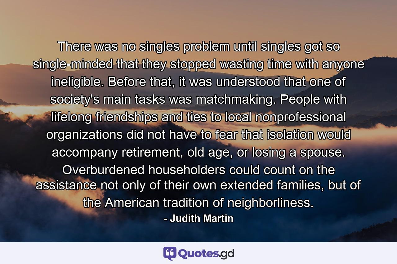 There was no singles problem until singles got so single-minded that they stopped wasting time with anyone ineligible. Before that, it was understood that one of society's main tasks was matchmaking. People with lifelong friendships and ties to local nonprofessional organizations did not have to fear that isolation would accompany retirement, old age, or losing a spouse. Overburdened householders could count on the assistance not only of their own extended families, but of the American tradition of neighborliness. - Quote by Judith Martin