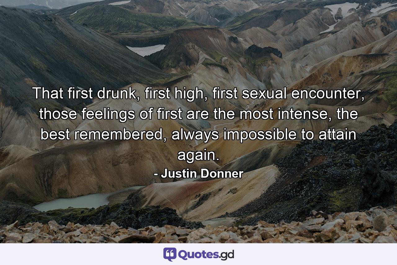 That first drunk, first high, first sexual encounter, those feelings of first are the most intense, the best remembered, always impossible to attain again. - Quote by Justin Donner