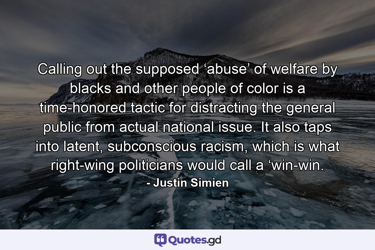 Calling out the supposed ‘abuse’ of welfare by blacks and other people of color is a time-honored tactic for distracting the general public from actual national issue. It also taps into latent, subconscious racism, which is what right-wing politicians would call a ‘win-win. - Quote by Justin Simien