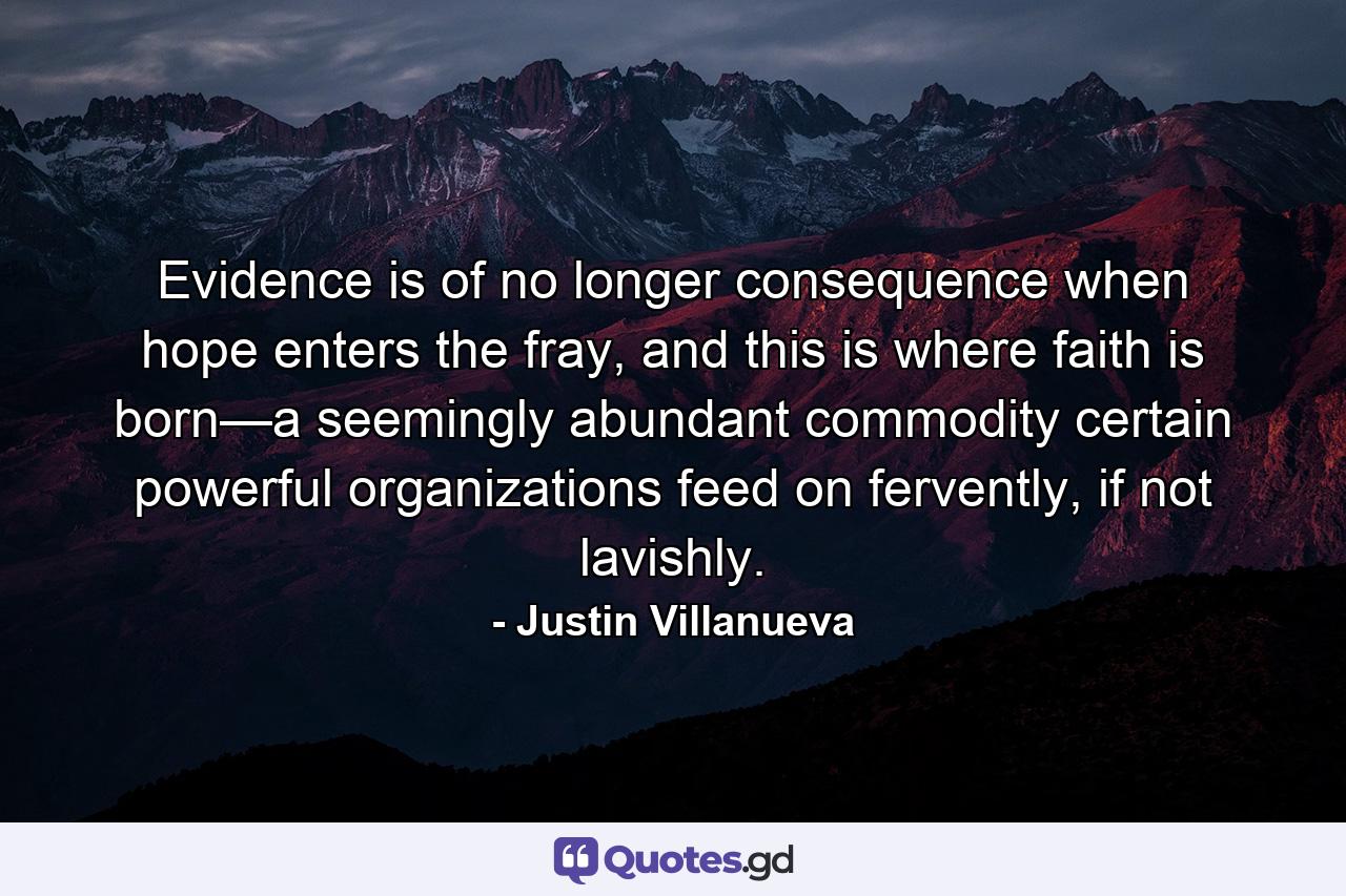 Evidence is of no longer consequence when hope enters the fray, and this is where faith is born—a seemingly abundant commodity certain powerful organizations feed on fervently, if not lavishly. - Quote by Justin Villanueva