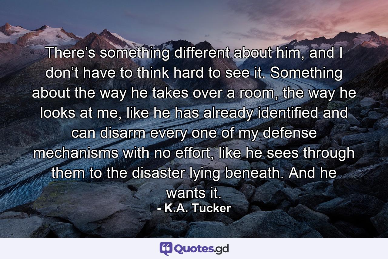 There’s something different about him, and I don’t have to think hard to see it. Something about the way he takes over a room, the way he looks at me, like he has already identified and can disarm every one of my defense mechanisms with no effort, like he sees through them to the disaster lying beneath. And he wants it. - Quote by K.A. Tucker