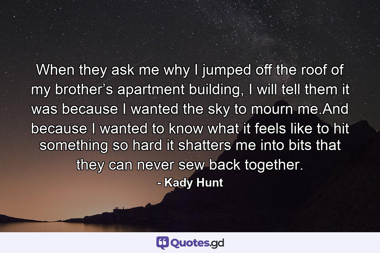 When they ask me why I jumped off the roof of my brother’s apartment building, I will tell them it was because I wanted the sky to mourn me.And because I wanted to know what it feels like to hit something so hard it shatters me into bits that they can never sew back together. - Quote by Kady Hunt