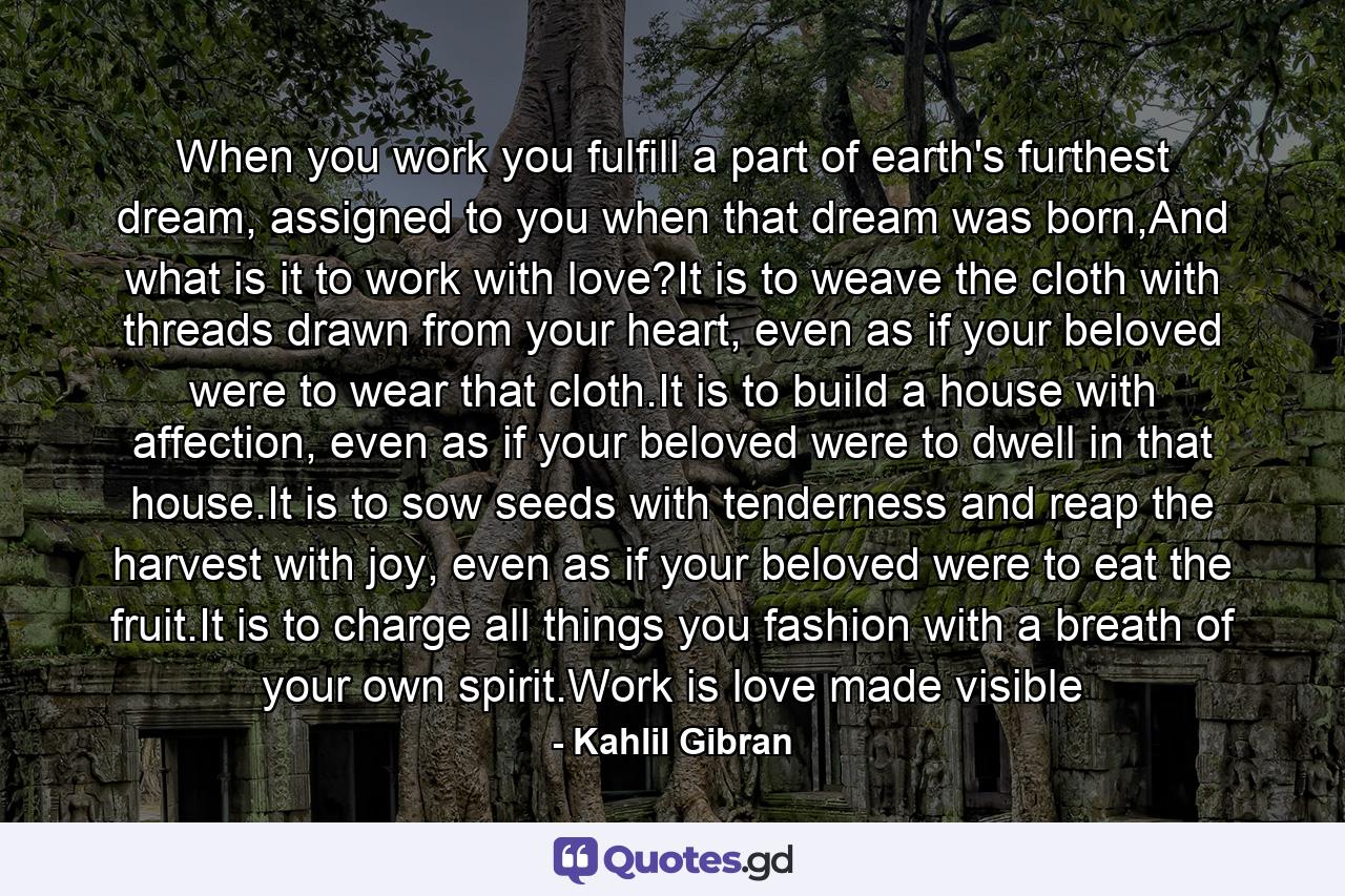 When you work you fulfill a part of earth's furthest dream, assigned to you when that dream was born,And what is it to work with love?It is to weave the cloth with threads drawn from your heart, even as if your beloved were to wear that cloth.It is to build a house with affection, even as if your beloved were to dwell in that house.It is to sow seeds with tenderness and reap the harvest with joy, even as if your beloved were to eat the fruit.It is to charge all things you fashion with a breath of your own spirit.Work is love made visible - Quote by Kahlil Gibran