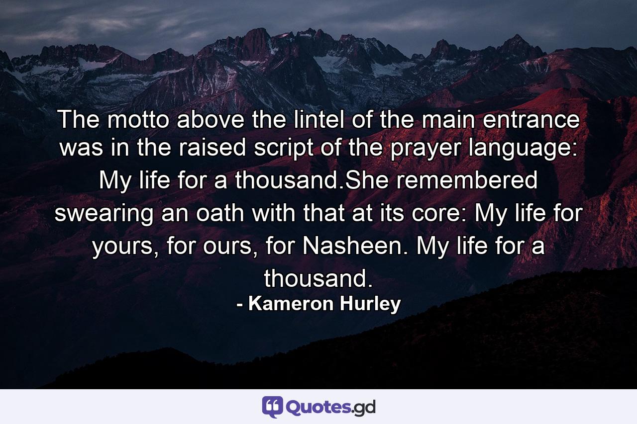 The motto above the lintel of the main entrance was in the raised script of the prayer language: My life for a thousand.She remembered swearing an oath with that at its core: My life for yours, for ours, for Nasheen. My life for a thousand. - Quote by Kameron Hurley