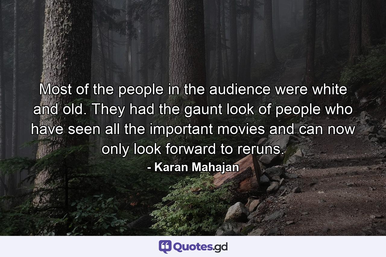 Most of the people in the audience were white and old. They had the gaunt look of people who have seen all the important movies and can now only look forward to reruns. - Quote by Karan Mahajan