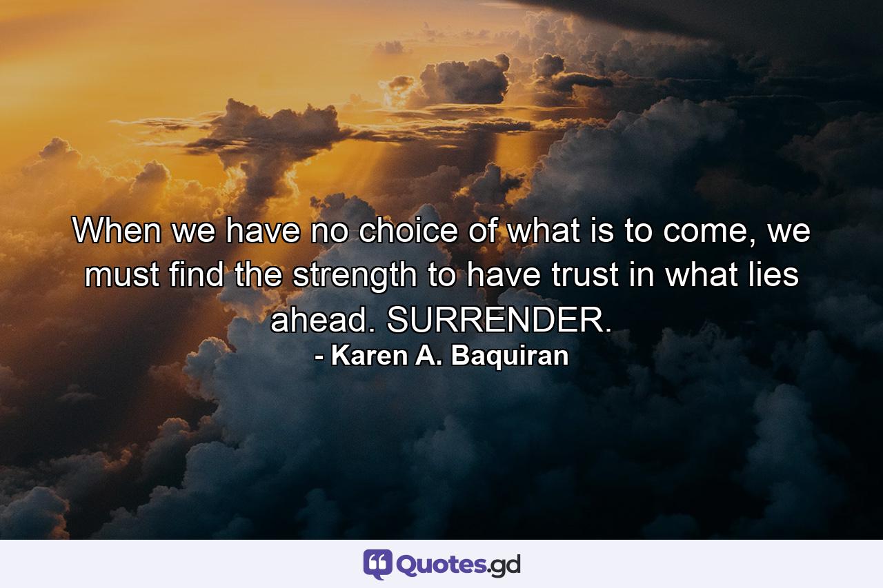 When we have no choice of what is to come, we must find the strength to have trust in what lies ahead. SURRENDER. - Quote by Karen A. Baquiran