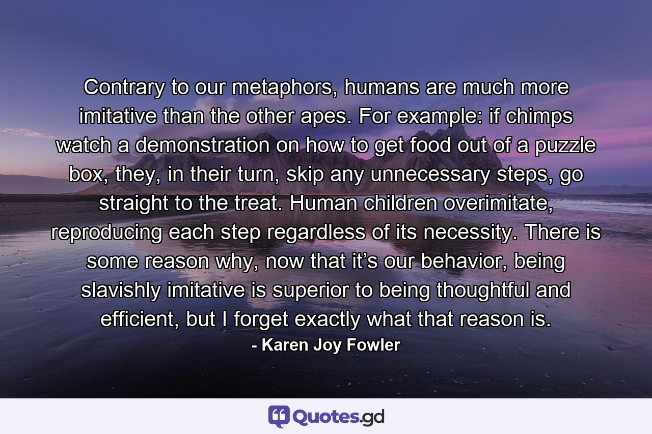 Contrary to our metaphors, humans are much more imitative than the other apes. For example: if chimps watch a demonstration on how to get food out of a puzzle box, they, in their turn, skip any unnecessary steps, go straight to the treat. Human children overimitate, reproducing each step regardless of its necessity. There is some reason why, now that it’s our behavior, being slavishly imitative is superior to being thoughtful and efficient, but I forget exactly what that reason is. - Quote by Karen Joy Fowler