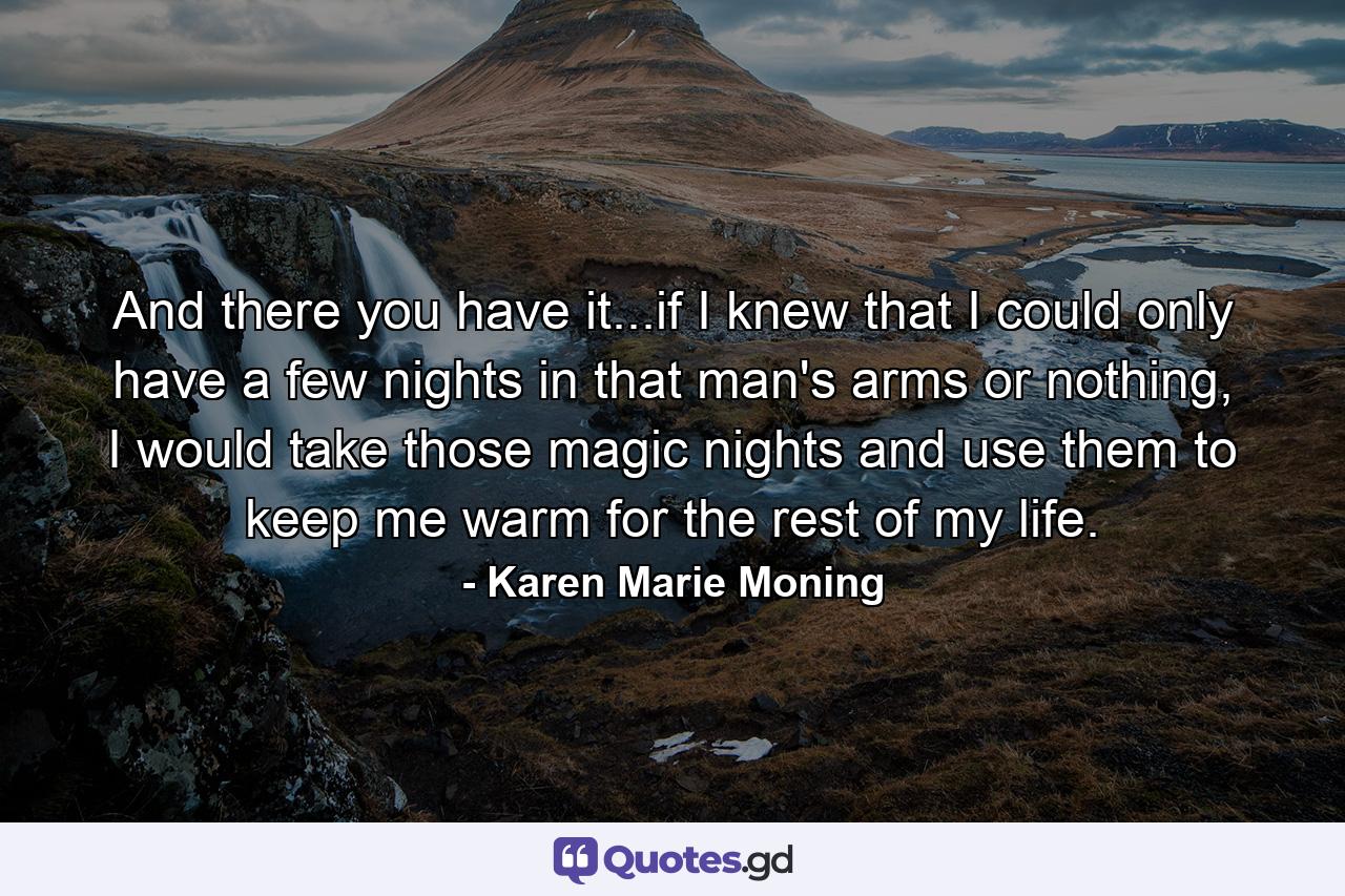 And there you have it...if I knew that I could only have a few nights in that man's arms or nothing, I would take those magic nights and use them to keep me warm for the rest of my life. - Quote by Karen Marie Moning