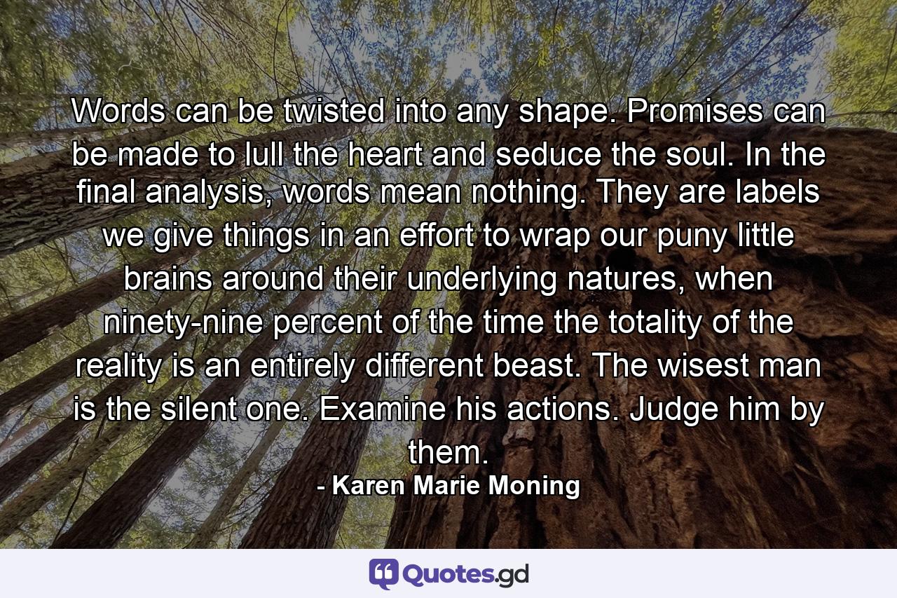 Words can be twisted into any shape. Promises can be made to lull the heart and seduce the soul. In the final analysis, words mean nothing. They are labels we give things in an effort to wrap our puny little brains around their underlying natures, when ninety-nine percent of the time the totality of the reality is an entirely different beast. The wisest man is the silent one. Examine his actions. Judge him by them. - Quote by Karen Marie Moning