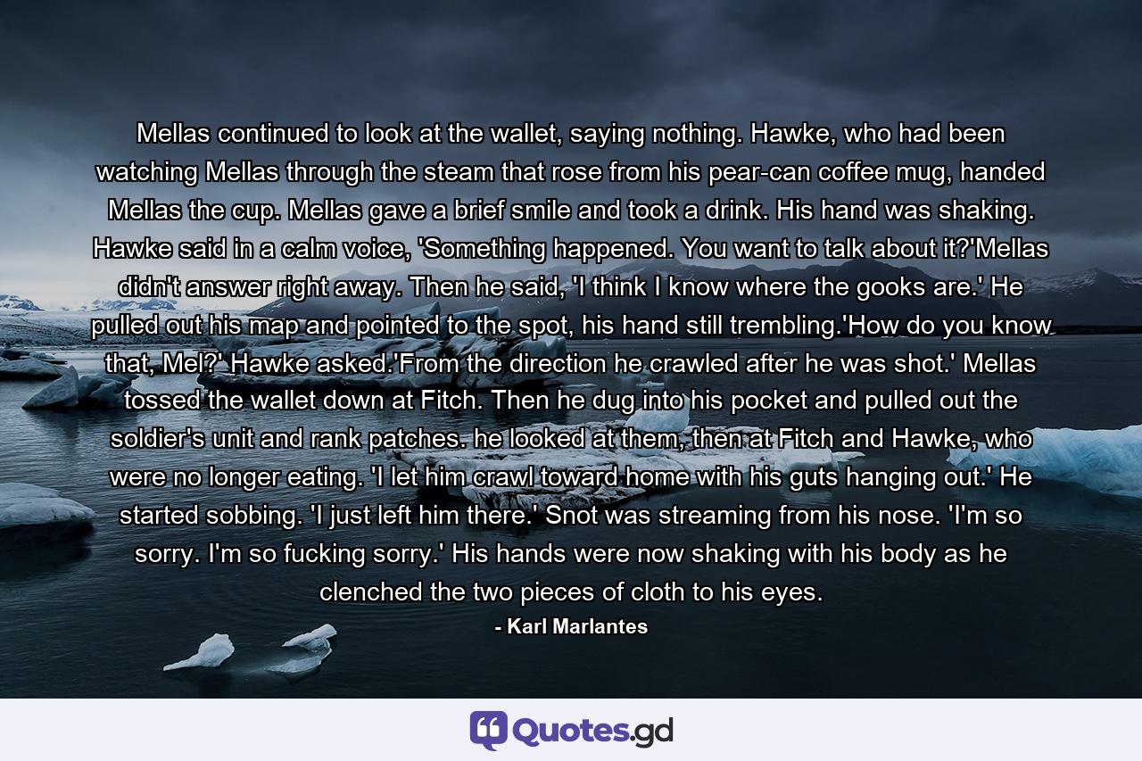 Mellas continued to look at the wallet, saying nothing. Hawke, who had been watching Mellas through the steam that rose from his pear-can coffee mug, handed Mellas the cup. Mellas gave a brief smile and took a drink. His hand was shaking. Hawke said in a calm voice, 'Something happened. You want to talk about it?'Mellas didn't answer right away. Then he said, 'I think I know where the gooks are.' He pulled out his map and pointed to the spot, his hand still trembling.'How do you know that, Mel?' Hawke asked.'From the direction he crawled after he was shot.' Mellas tossed the wallet down at Fitch. Then he dug into his pocket and pulled out the soldier's unit and rank patches. he looked at them, then at Fitch and Hawke, who were no longer eating. 'I let him crawl toward home with his guts hanging out.' He started sobbing. 'I just left him there.' Snot was streaming from his nose. 'I'm so sorry. I'm so fucking sorry.' His hands were now shaking with his body as he clenched the two pieces of cloth to his eyes. - Quote by Karl Marlantes