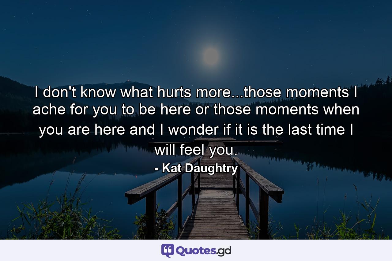 I don't know what hurts more...those moments I ache for you to be here or those moments when you are here and I wonder if it is the last time I will feel you. - Quote by Kat Daughtry