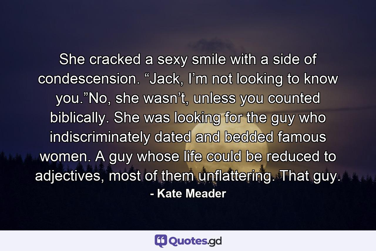 She cracked a sexy smile with a side of condescension. “Jack, I’m not looking to know you.”No, she wasn’t, unless you counted biblically. She was looking for the guy who indiscriminately dated and bedded famous women. A guy whose life could be reduced to adjectives, most of them unflattering. That guy. - Quote by Kate Meader