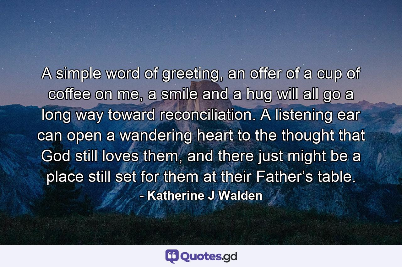 A simple word of greeting, an offer of a cup of coffee on me, a smile and a hug will all go a long way toward reconciliation. A listening ear can open a wandering heart to the thought that God still loves them, and there just might be a place still set for them at their Father’s table. - Quote by Katherine J Walden