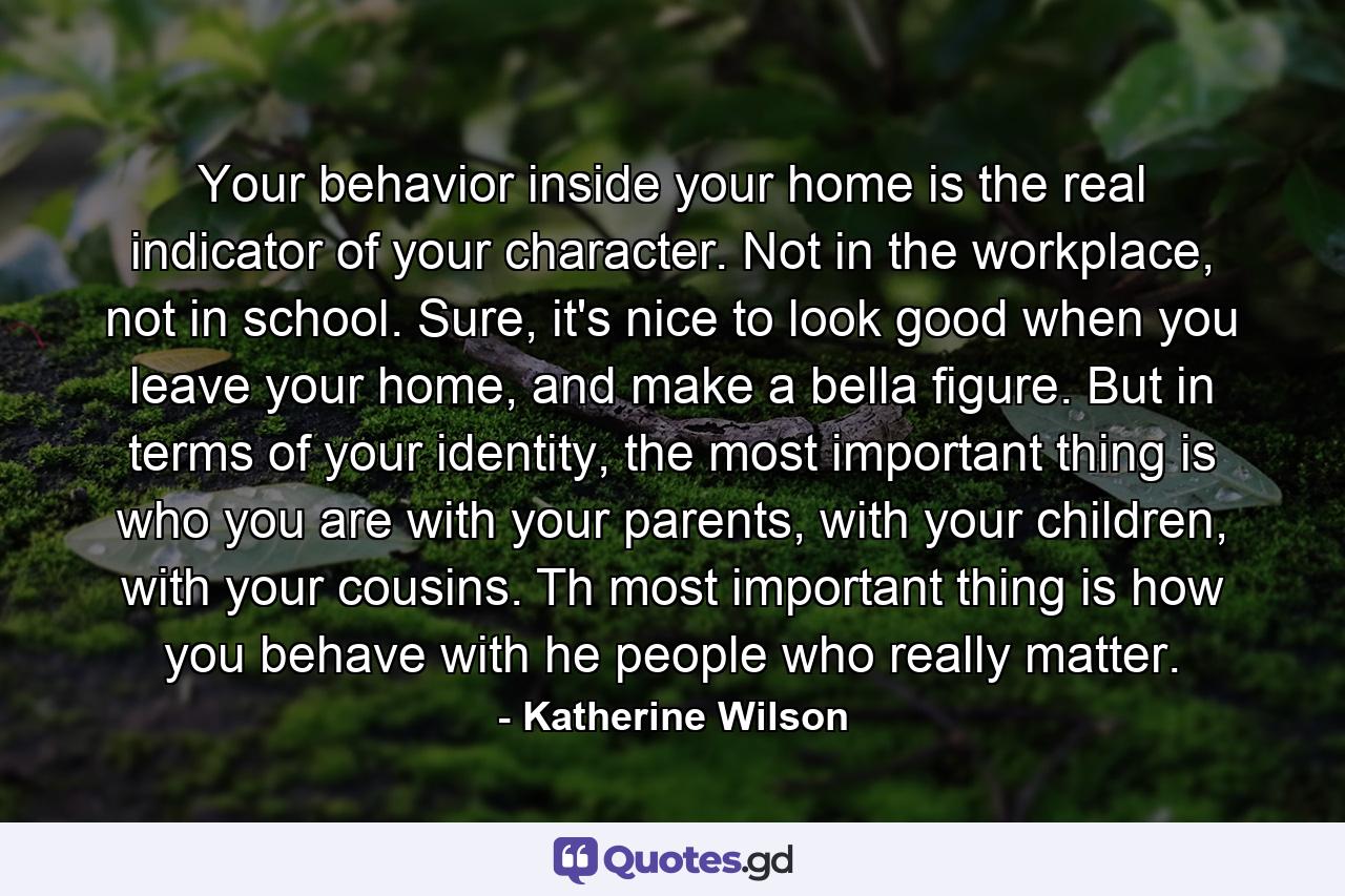 Your behavior inside your home is the real indicator of your character. Not in the workplace, not in school. Sure, it's nice to look good when you leave your home, and make a bella figure. But in terms of your identity, the most important thing is who you are with your parents, with your children, with your cousins. Th most important thing is how you behave with he people who really matter. - Quote by Katherine Wilson