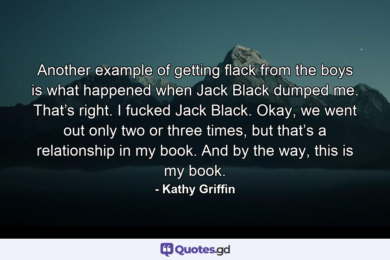 Another example of getting flack from the boys is what happened when Jack Black dumped me. That’s right. I fucked Jack Black. Okay, we went out only two or three times, but that’s a relationship in my book. And by the way, this is my book. - Quote by Kathy Griffin