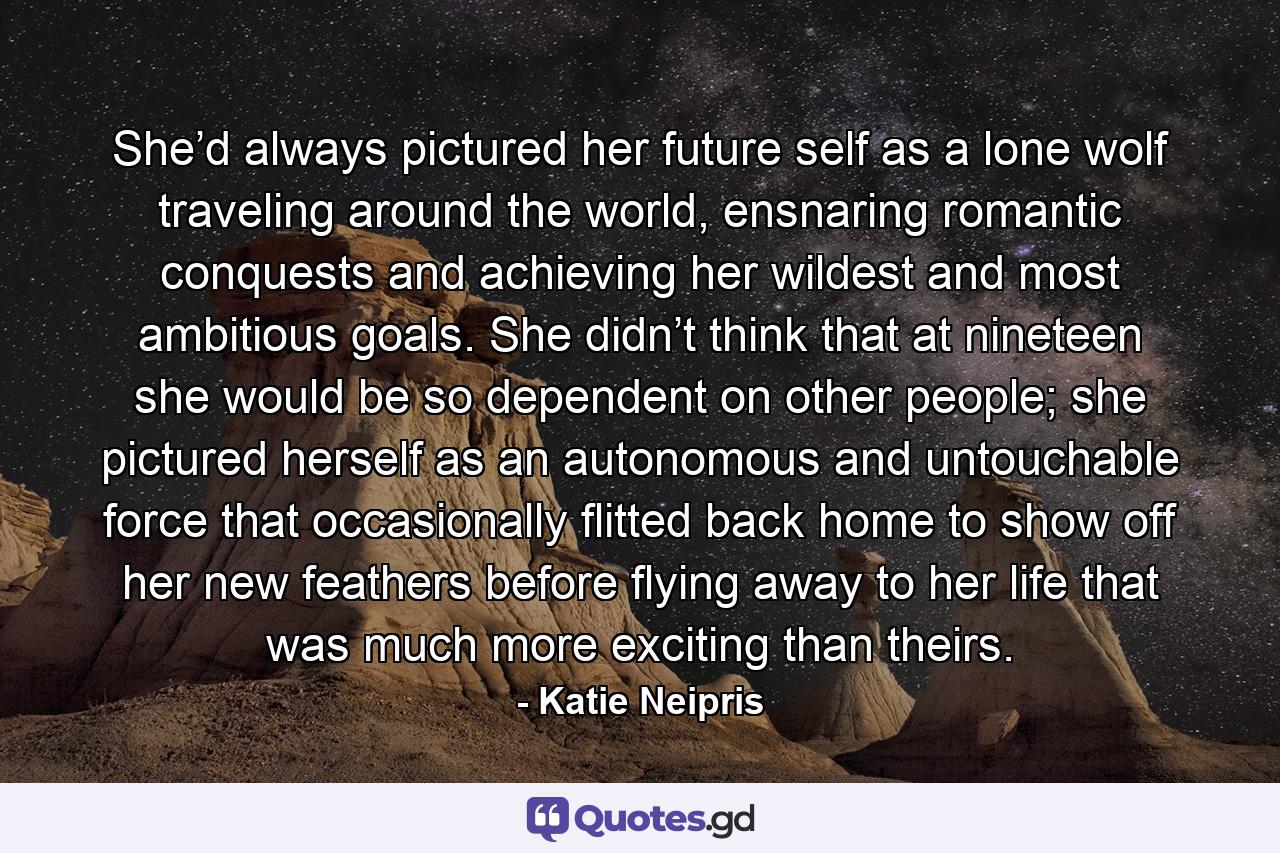 She’d always pictured her future self as a lone wolf traveling around the world, ensnaring romantic conquests and achieving her wildest and most ambitious goals. She didn’t think that at nineteen she would be so dependent on other people; she pictured herself as an autonomous and untouchable force that occasionally flitted back home to show off her new feathers before flying away to her life that was much more exciting than theirs. - Quote by Katie Neipris