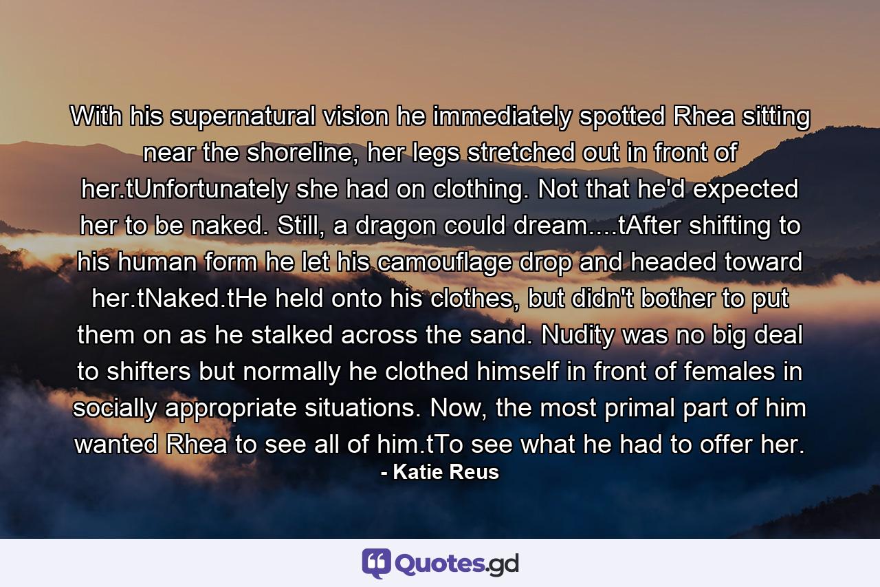 With his supernatural vision he immediately spotted Rhea sitting near the shoreline, her legs stretched out in front of her.tUnfortunately she had on clothing. Not that he'd expected her to be naked. Still, a dragon could dream....tAfter shifting to his human form he let his camouflage drop and headed toward her.tNaked.tHe held onto his clothes, but didn't bother to put them on as he stalked across the sand. Nudity was no big deal to shifters but normally he clothed himself in front of females in socially appropriate situations. Now, the most primal part of him wanted Rhea to see all of him.tTo see what he had to offer her. - Quote by Katie Reus