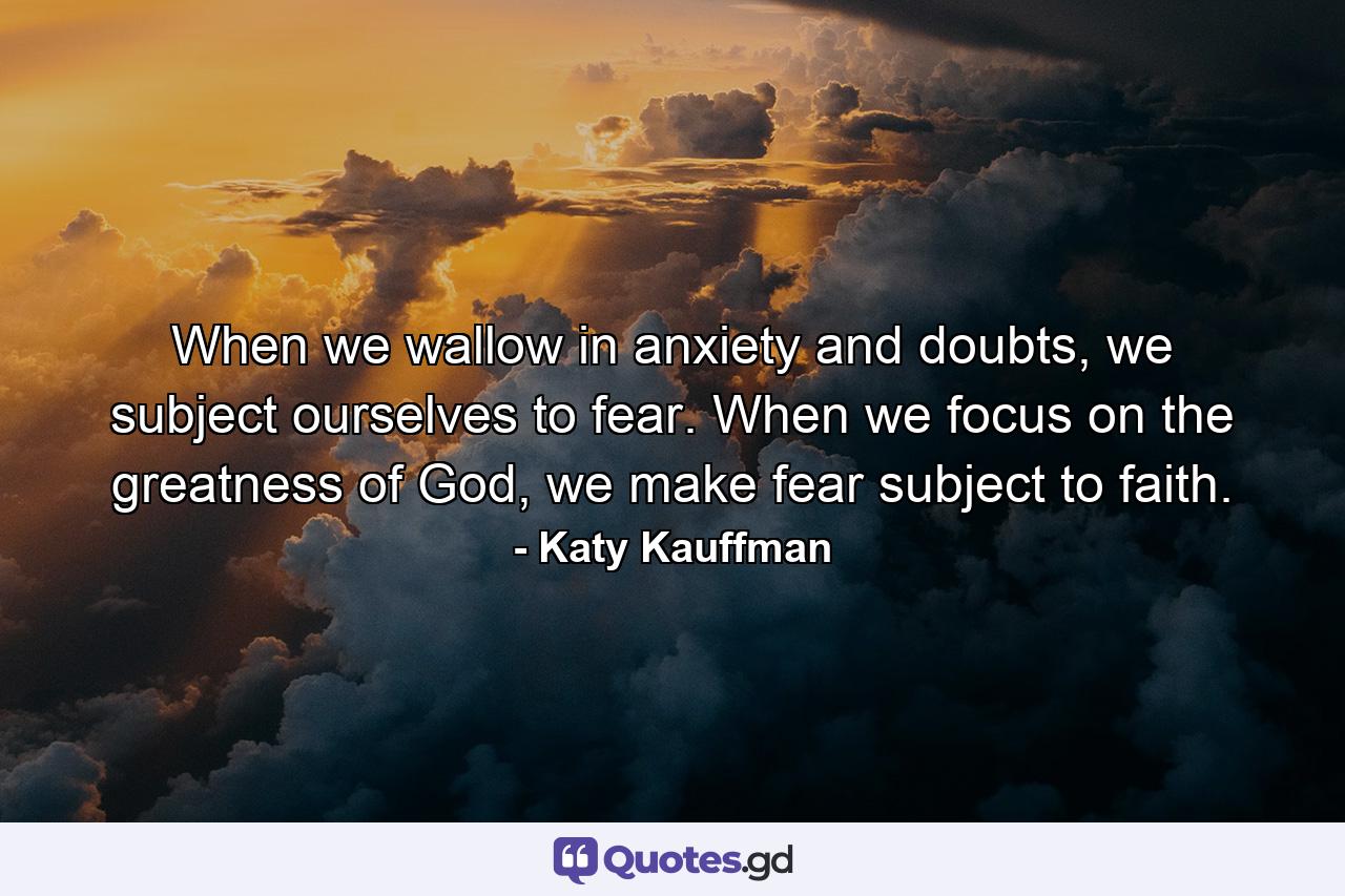 When we wallow in anxiety and doubts, we subject ourselves to fear. When we focus on the greatness of God, we make fear subject to faith. - Quote by Katy Kauffman