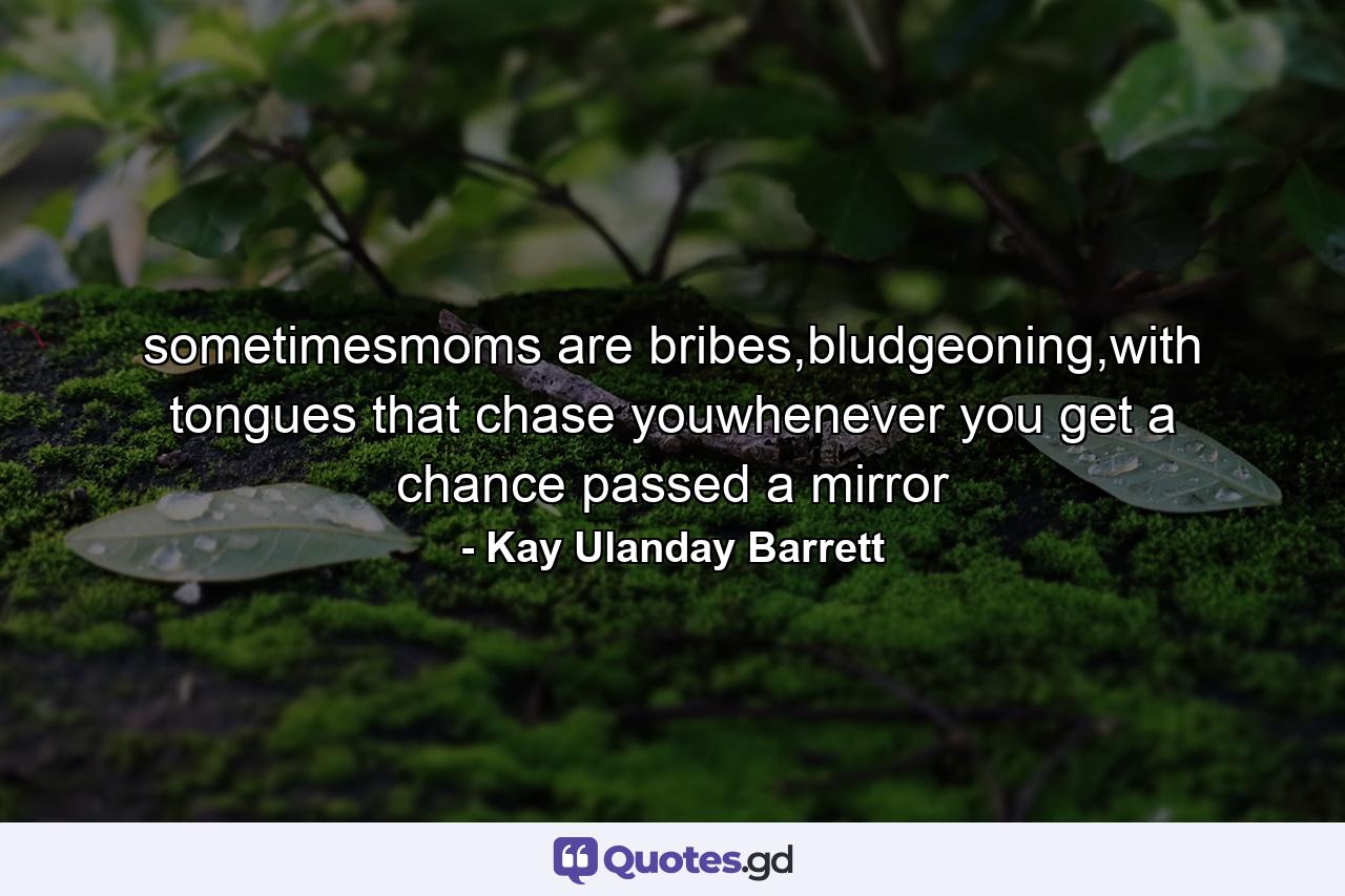 sometimesmoms are bribes,bludgeoning,with tongues that chase youwhenever you get a chance passed a mirror - Quote by Kay Ulanday Barrett