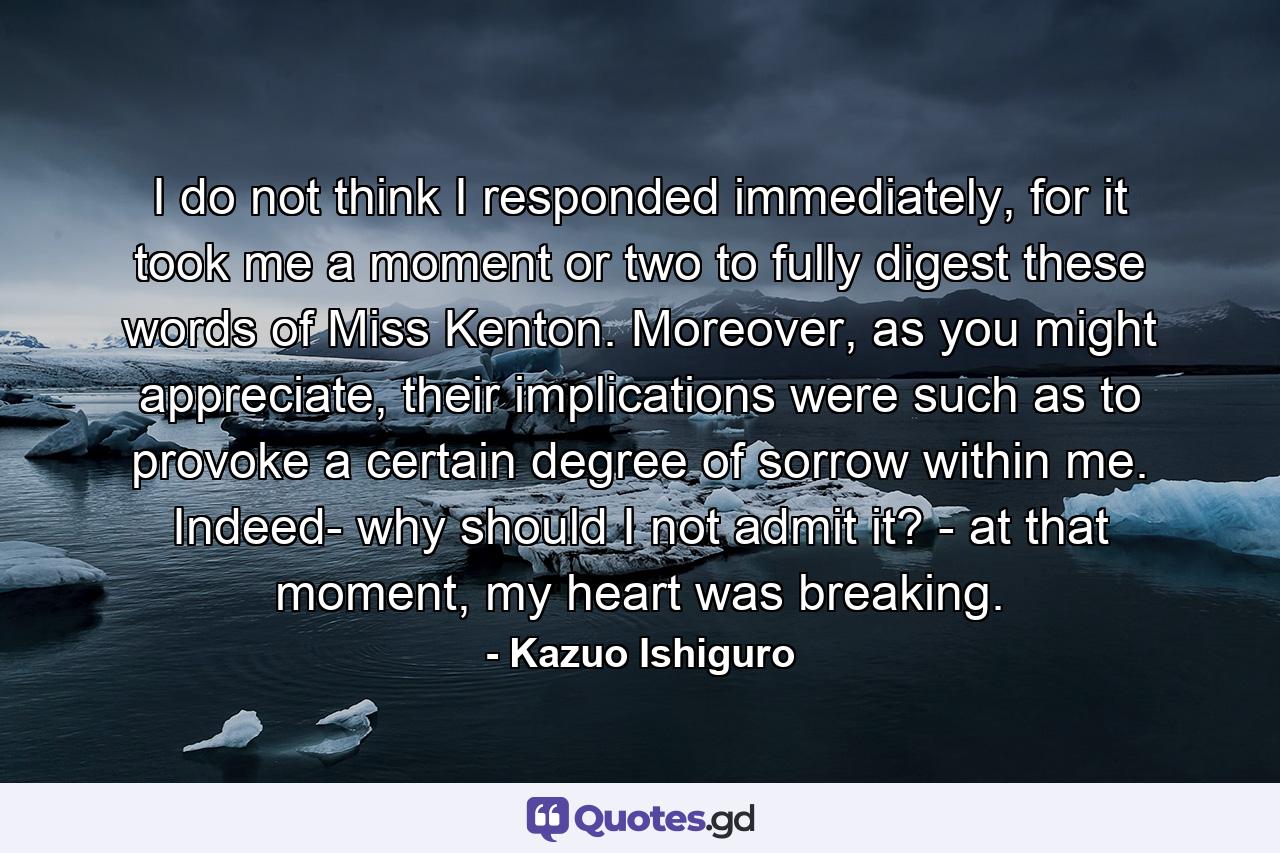 I do not think I responded immediately, for it took me a moment or two to fully digest these words of Miss Kenton. Moreover, as you might appreciate, their implications were such as to provoke a certain degree of sorrow within me. Indeed- why should I not admit it? - at that moment, my heart was breaking. - Quote by Kazuo Ishiguro