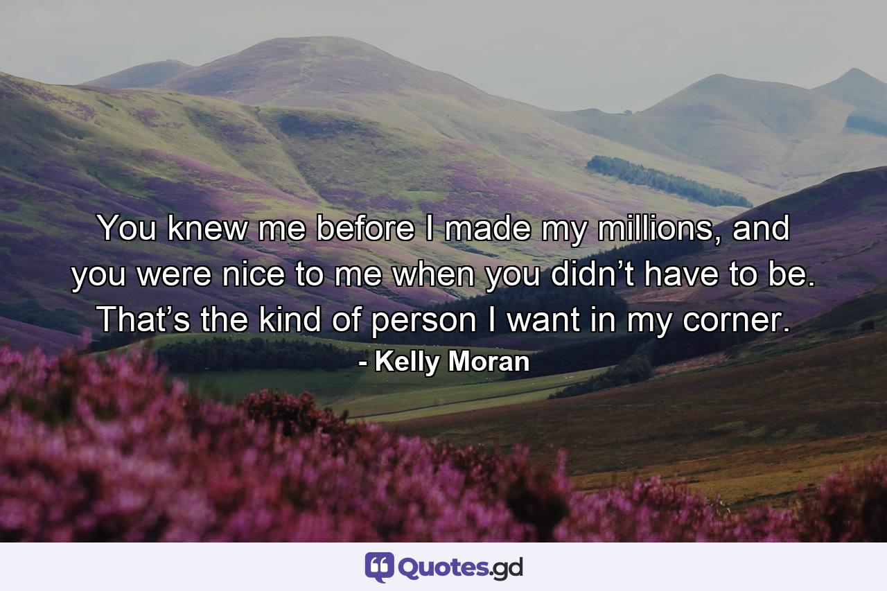 You knew me before I made my millions, and you were nice to me when you didn’t have to be. That’s the kind of person I want in my corner. - Quote by Kelly Moran