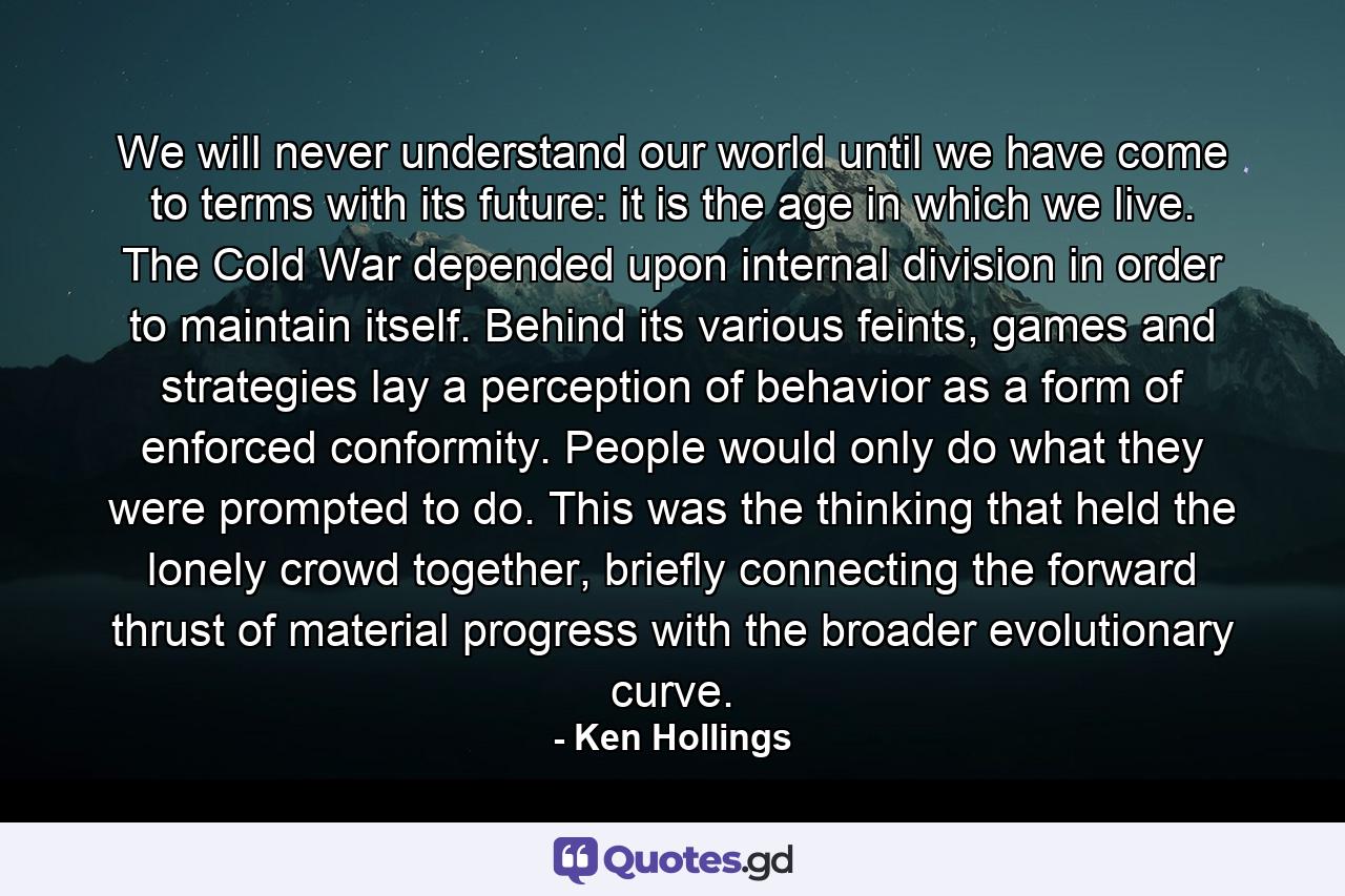 We will never understand our world until we have come to terms with its future: it is the age in which we live. The Cold War depended upon internal division in order to maintain itself. Behind its various feints, games and strategies lay a perception of behavior as a form of enforced conformity. People would only do what they were prompted to do. This was the thinking that held the lonely crowd together, briefly connecting the forward thrust of material progress with the broader evolutionary curve. - Quote by Ken Hollings