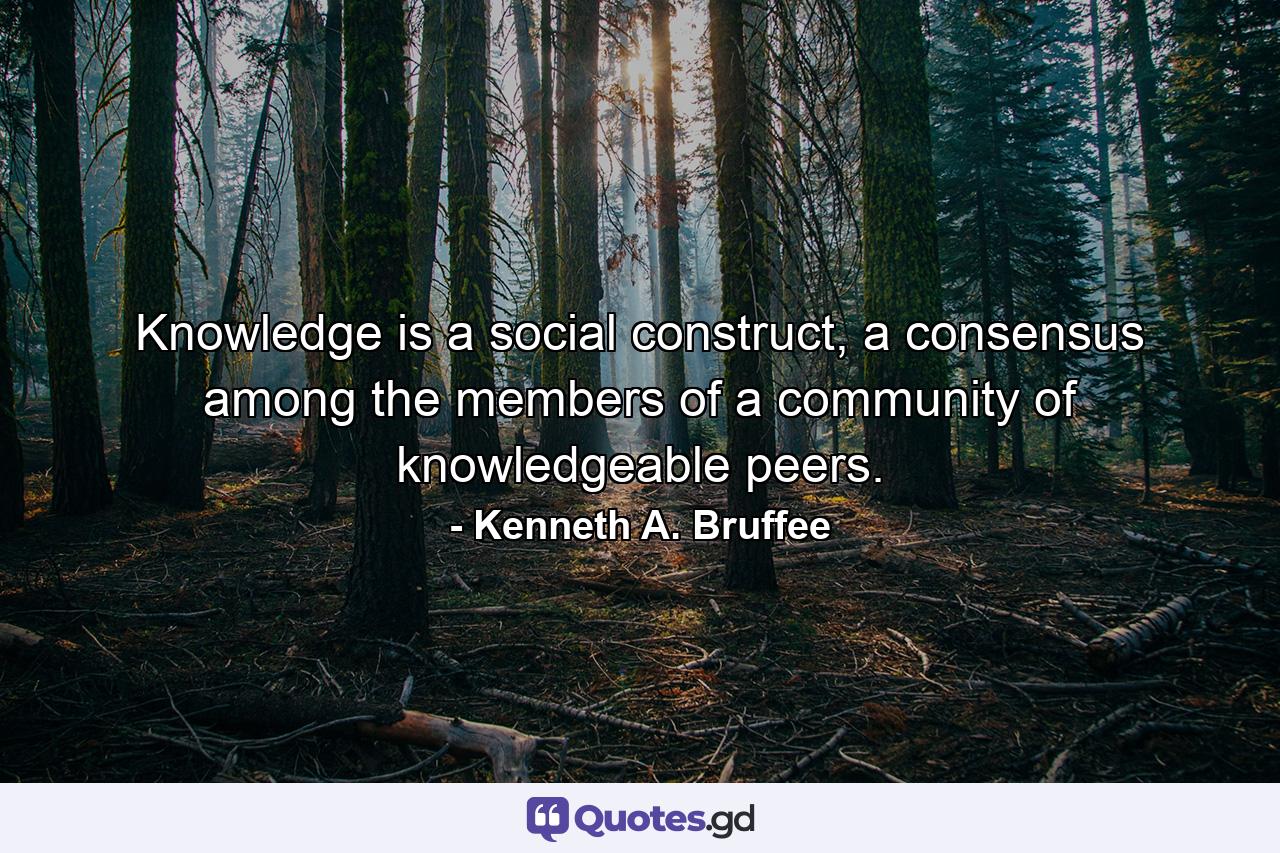 Knowledge is a social construct, a consensus among the members of a community of knowledgeable peers. - Quote by Kenneth A. Bruffee