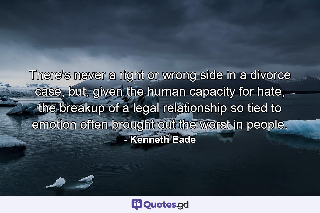 There’s never a right or wrong side in a divorce case, but, given the human capacity for hate, the breakup of a legal relationship so tied to emotion often brought out the worst in people. - Quote by Kenneth Eade