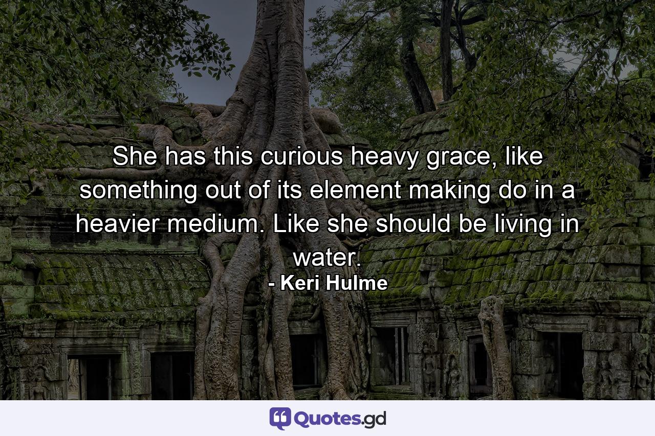 She has this curious heavy grace, like something out of its element making do in a heavier medium. Like she should be living in water. - Quote by Keri Hulme