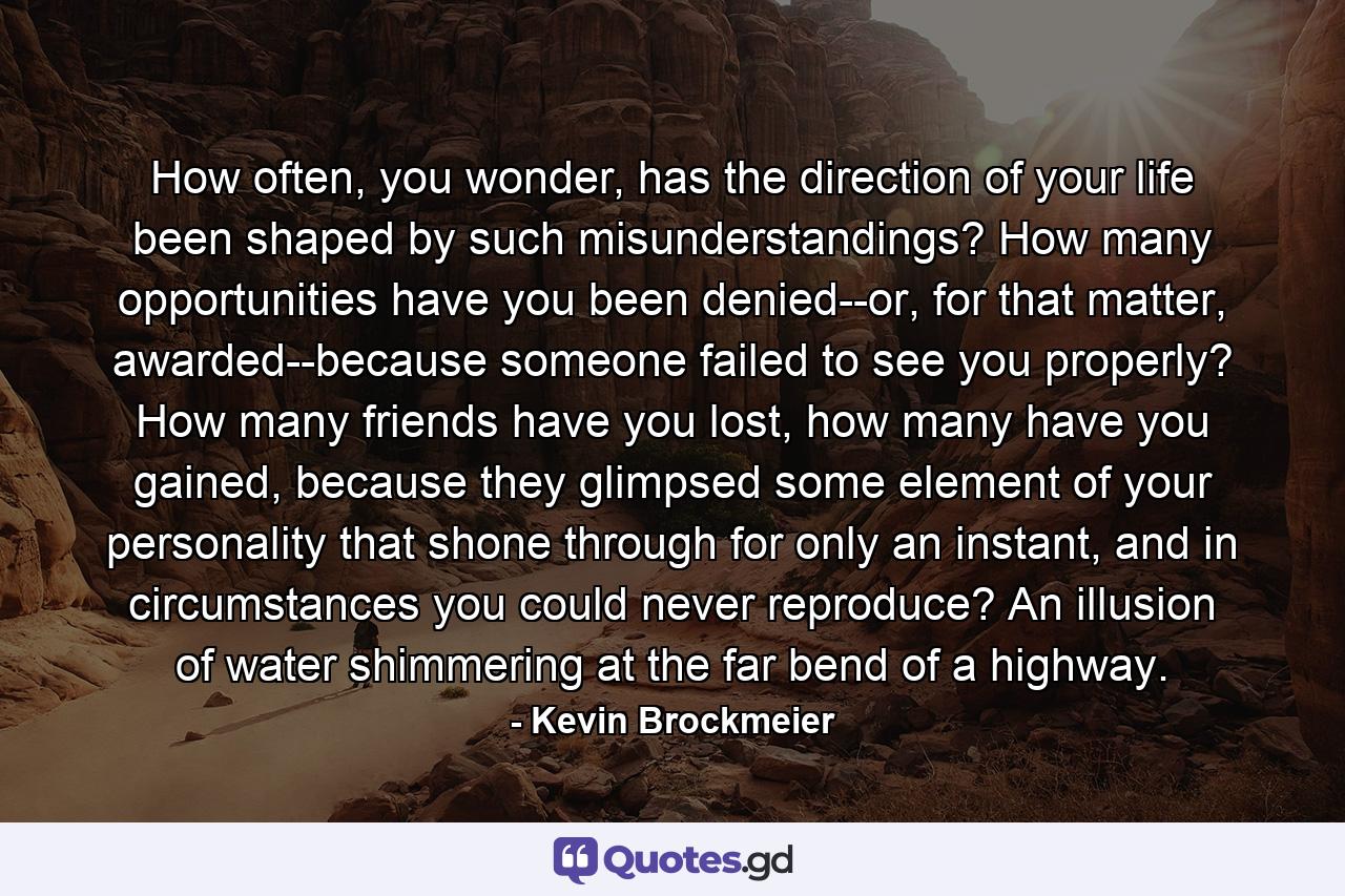 How often, you wonder, has the direction of your life been shaped by such misunderstandings? How many opportunities have you been denied--or, for that matter, awarded--because someone failed to see you properly? How many friends have you lost, how many have you gained, because they glimpsed some element of your personality that shone through for only an instant, and in circumstances you could never reproduce? An illusion of water shimmering at the far bend of a highway. - Quote by Kevin Brockmeier