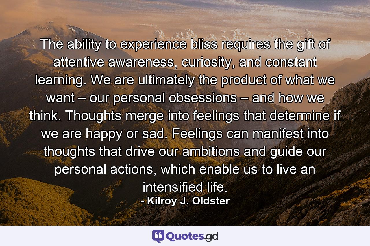 The ability to experience bliss requires the gift of attentive awareness, curiosity, and constant learning. We are ultimately the product of what we want – our personal obsessions – and how we think. Thoughts merge into feelings that determine if we are happy or sad. Feelings can manifest into thoughts that drive our ambitions and guide our personal actions, which enable us to live an intensified life. - Quote by Kilroy J. Oldster