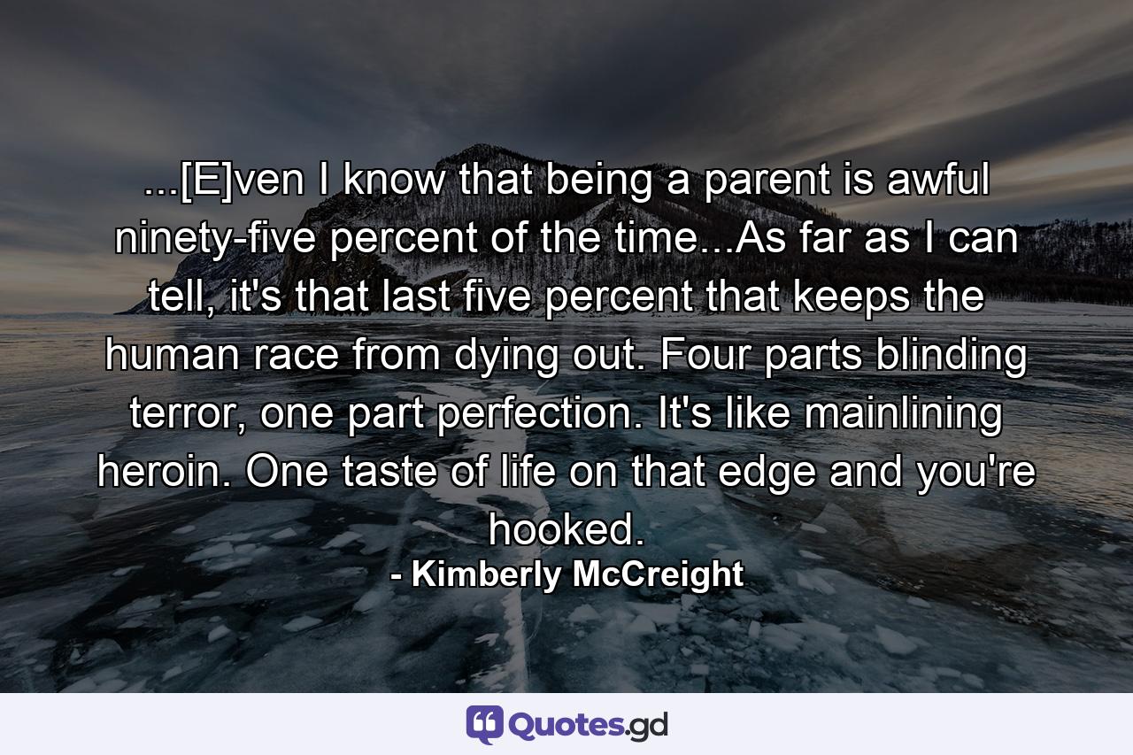 ...[E]ven I know that being a parent is awful ninety-five percent of the time...As far as I can tell, it's that last five percent that keeps the human race from dying out. Four parts blinding terror, one part perfection. It's like mainlining heroin. One taste of life on that edge and you're hooked. - Quote by Kimberly McCreight