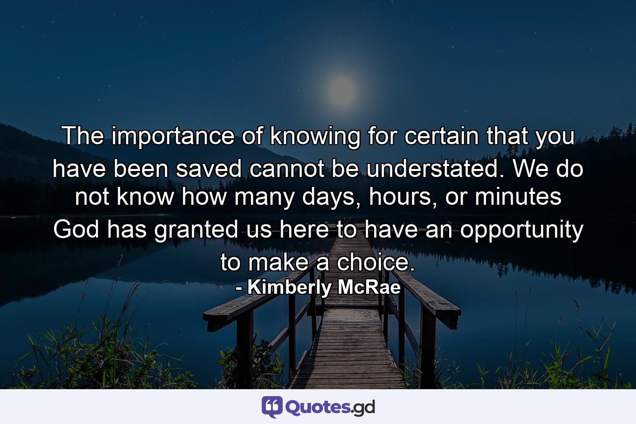 The importance of knowing for certain that you have been saved cannot be understated. We do not know how many days, hours, or minutes God has granted us here to have an opportunity to make a choice. - Quote by Kimberly McRae