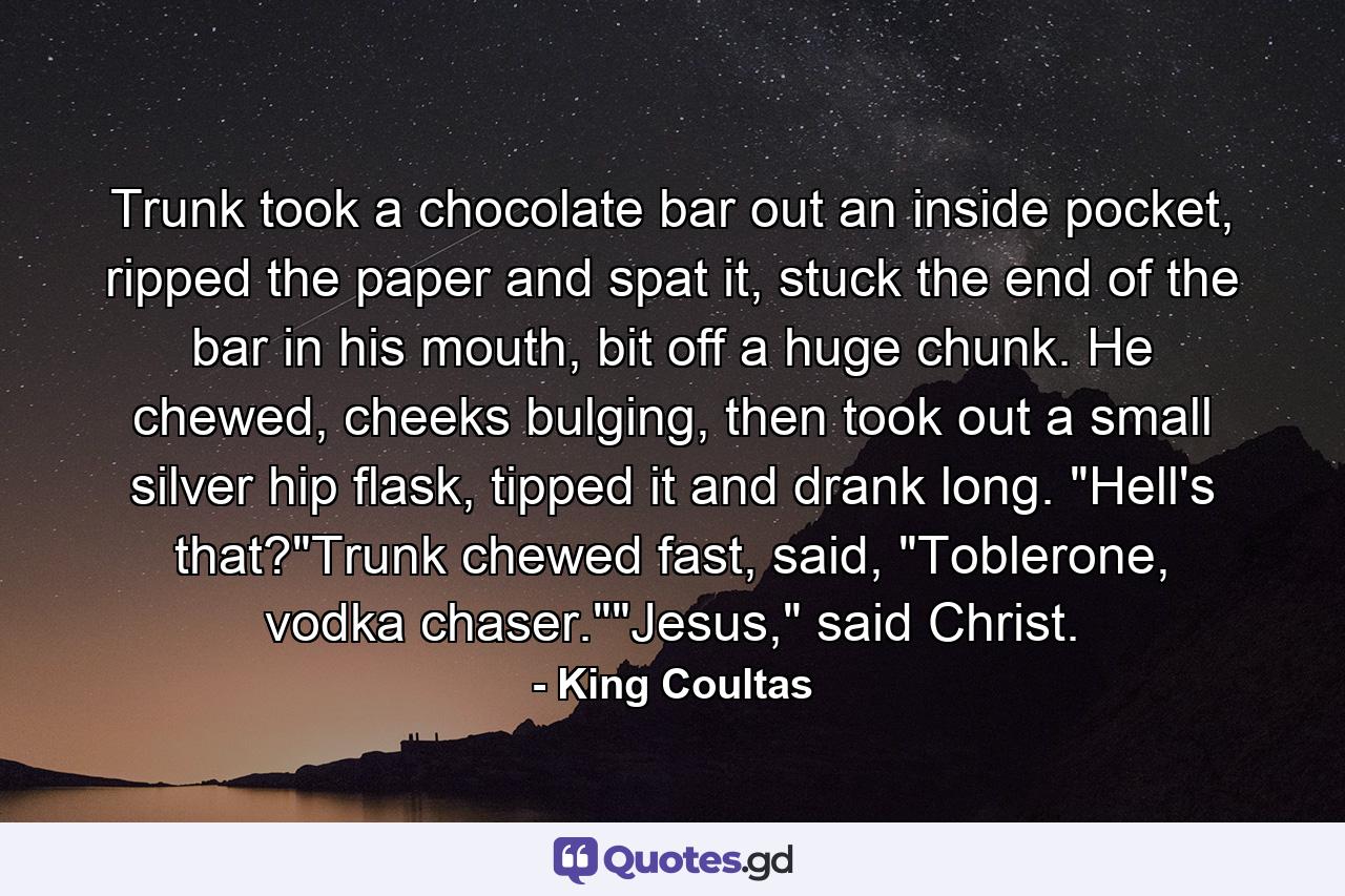 Trunk took a chocolate bar out an inside pocket, ripped the paper and spat it, stuck the end of the bar in his mouth, bit off a huge chunk. He chewed, cheeks bulging, then took out a small silver hip flask, tipped it and drank long. 