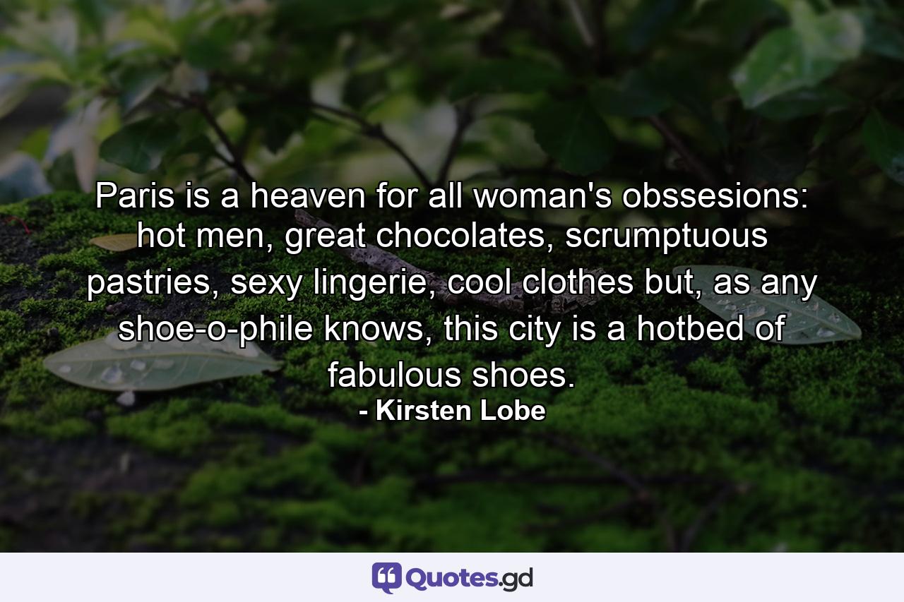 Paris is a heaven for all woman's obssesions: hot men, great chocolates, scrumptuous pastries, sexy lingerie, cool clothes but, as any shoe-o-phile knows, this city is a hotbed of fabulous shoes. - Quote by Kirsten Lobe