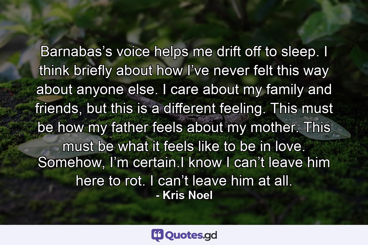 Barnabas’s voice helps me drift off to sleep. I think briefly about how I’ve never felt this way about anyone else. I care about my family and friends, but this is a different feeling. This must be how my father feels about my mother. This must be what it feels like to be in love. Somehow, I’m certain.I know I can’t leave him here to rot. I can’t leave him at all. - Quote by Kris Noel