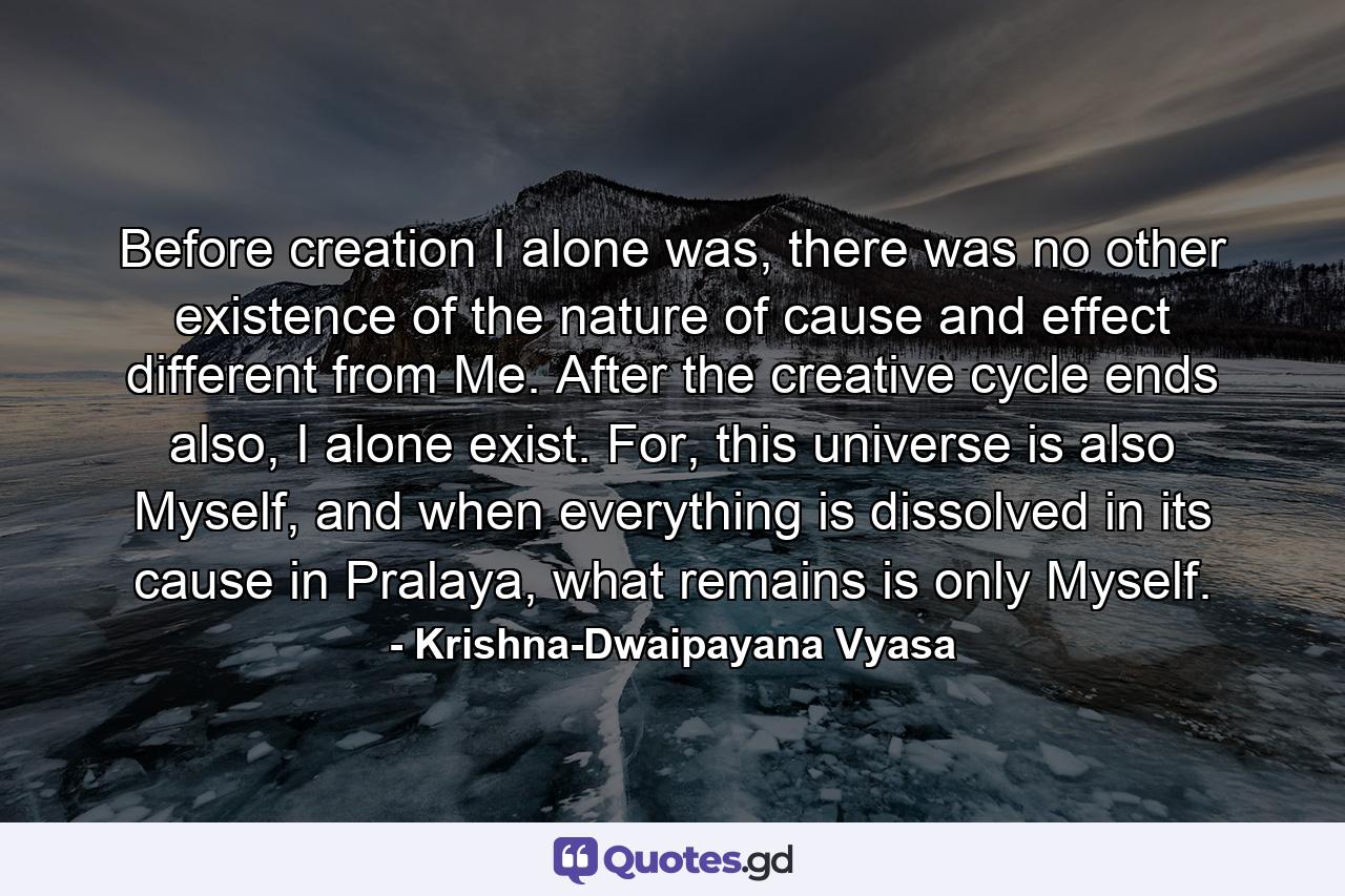 Before creation I alone was, there was no other existence of the nature of cause and effect different from Me. After the creative cycle ends also, I alone exist. For, this universe is also Myself, and when everything is dissolved in its cause in Pralaya, what remains is only Myself. - Quote by Krishna-Dwaipayana Vyasa