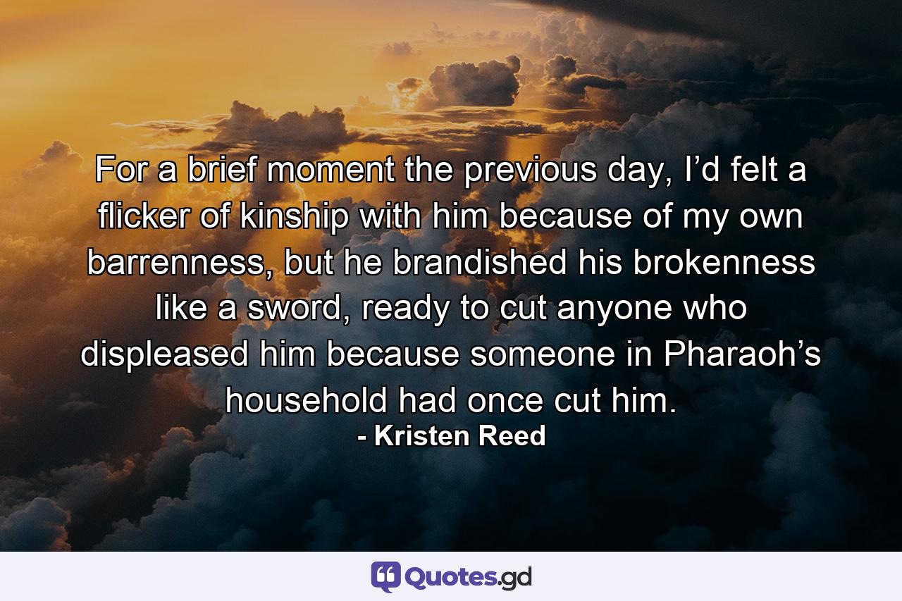 For a brief moment the previous day, I’d felt a flicker of kinship with him because of my own barrenness, but he brandished his brokenness like a sword, ready to cut anyone who displeased him because someone in Pharaoh’s household had once cut him. - Quote by Kristen Reed