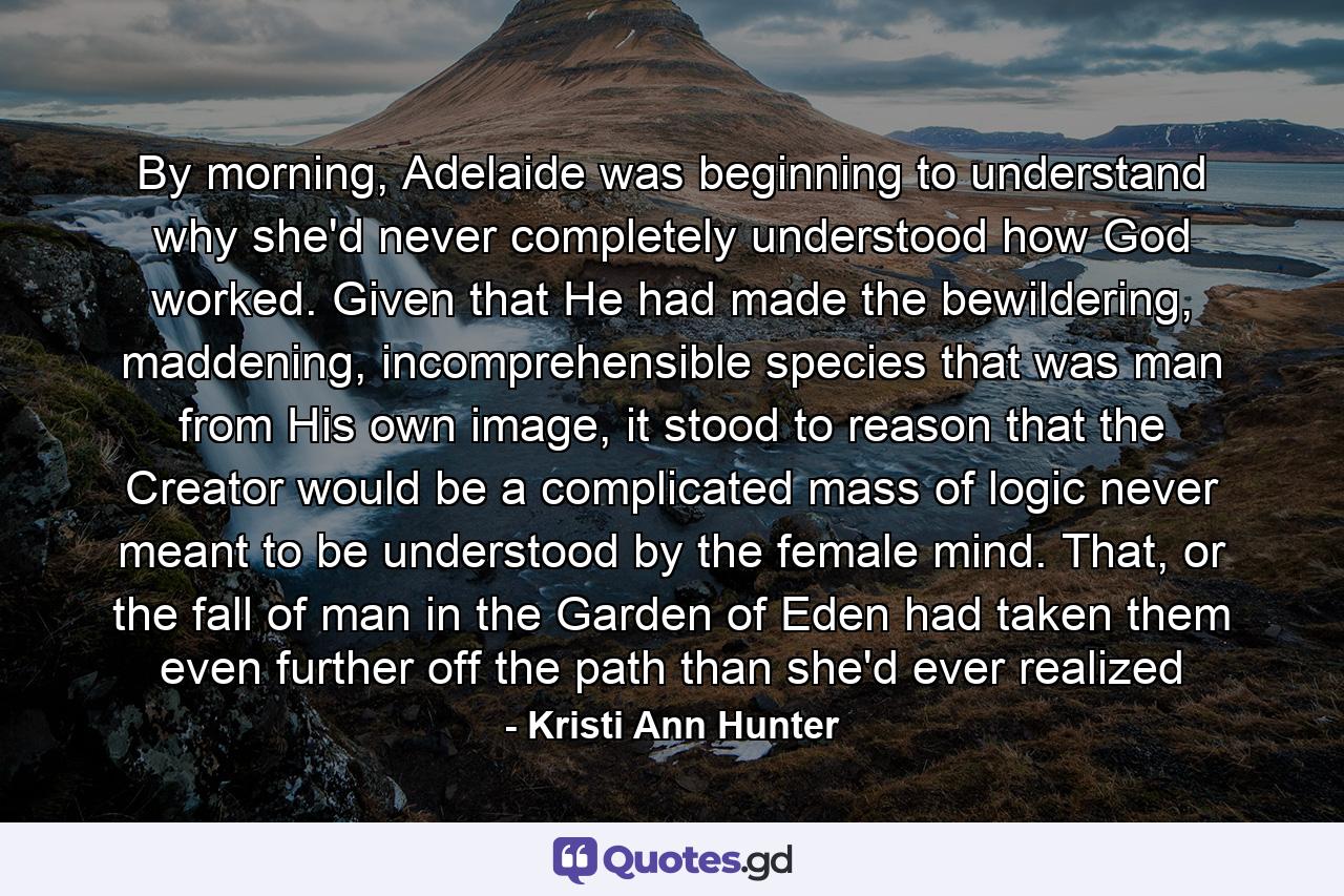 By morning, Adelaide was beginning to understand why she'd never completely understood how God worked. Given that He had made the bewildering, maddening, incomprehensible species that was man from His own image, it stood to reason that the Creator would be a complicated mass of logic never meant to be understood by the female mind. That, or the fall of man in the Garden of Eden had taken them even further off the path than she'd ever realized - Quote by Kristi Ann Hunter