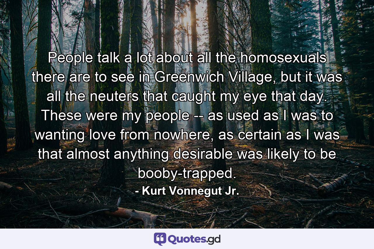 People talk a lot about all the homosexuals there are to see in Greenwich Village, but it was all the neuters that caught my eye that day. These were my people -- as used as I was to wanting love from nowhere, as certain as I was that almost anything desirable was likely to be booby-trapped. - Quote by Kurt Vonnegut Jr.