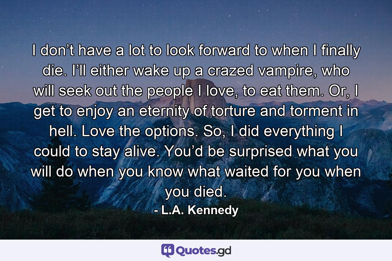 I don’t have a lot to look forward to when I finally die. I’ll either wake up a crazed vampire, who will seek out the people I love, to eat them. Or, I get to enjoy an eternity of torture and torment in hell. Love the options. So, I did everything I could to stay alive. You’d be surprised what you will do when you know what waited for you when you died. - Quote by L.A. Kennedy