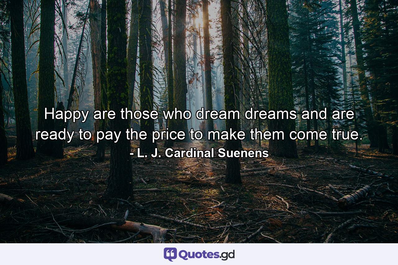 Happy are those who dream dreams and are ready to pay the price to make them come true. - Quote by L. J. Cardinal Suenens