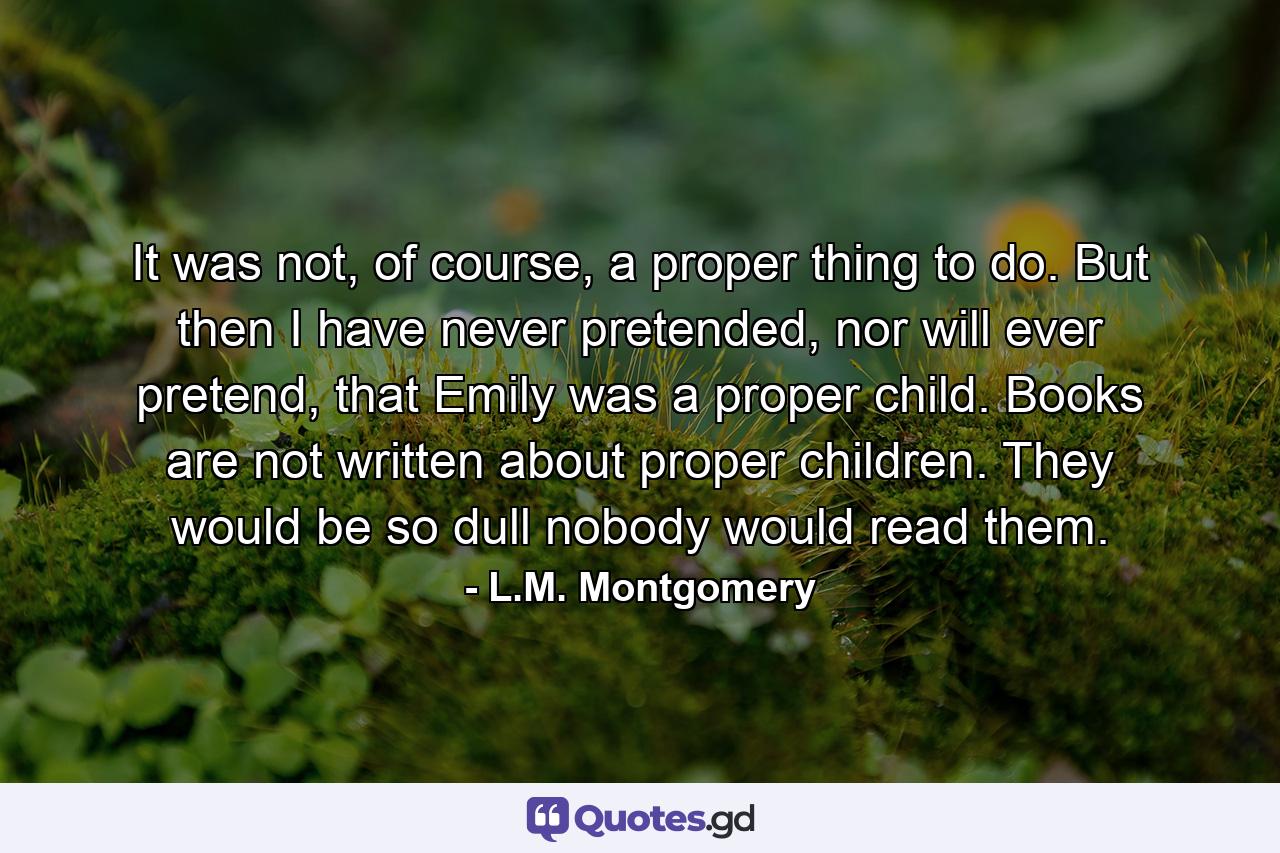 It was not, of course, a proper thing to do. But then I have never pretended, nor will ever pretend, that Emily was a proper child. Books are not written about proper children. They would be so dull nobody would read them. - Quote by L.M. Montgomery