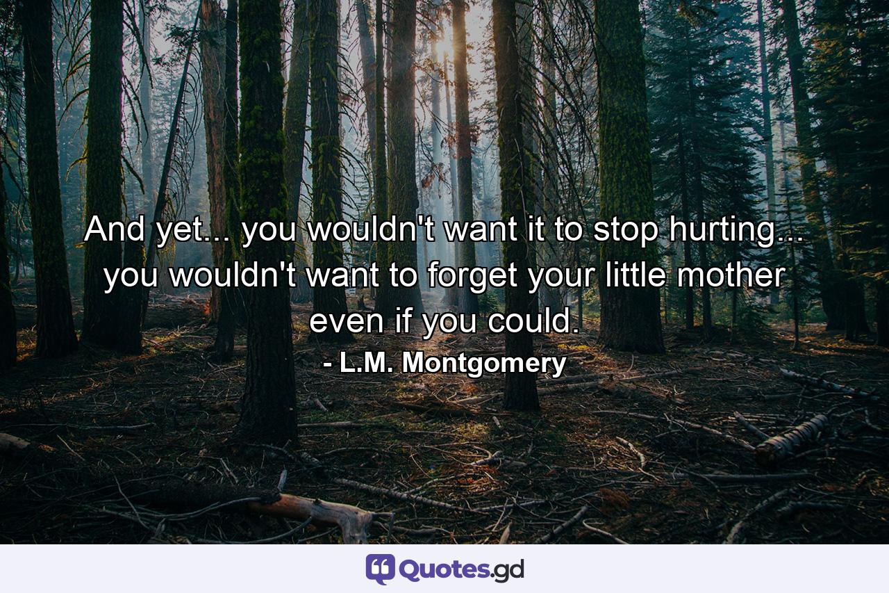 And yet... you wouldn't want it to stop hurting... you wouldn't want to forget your little mother even if you could. - Quote by L.M. Montgomery