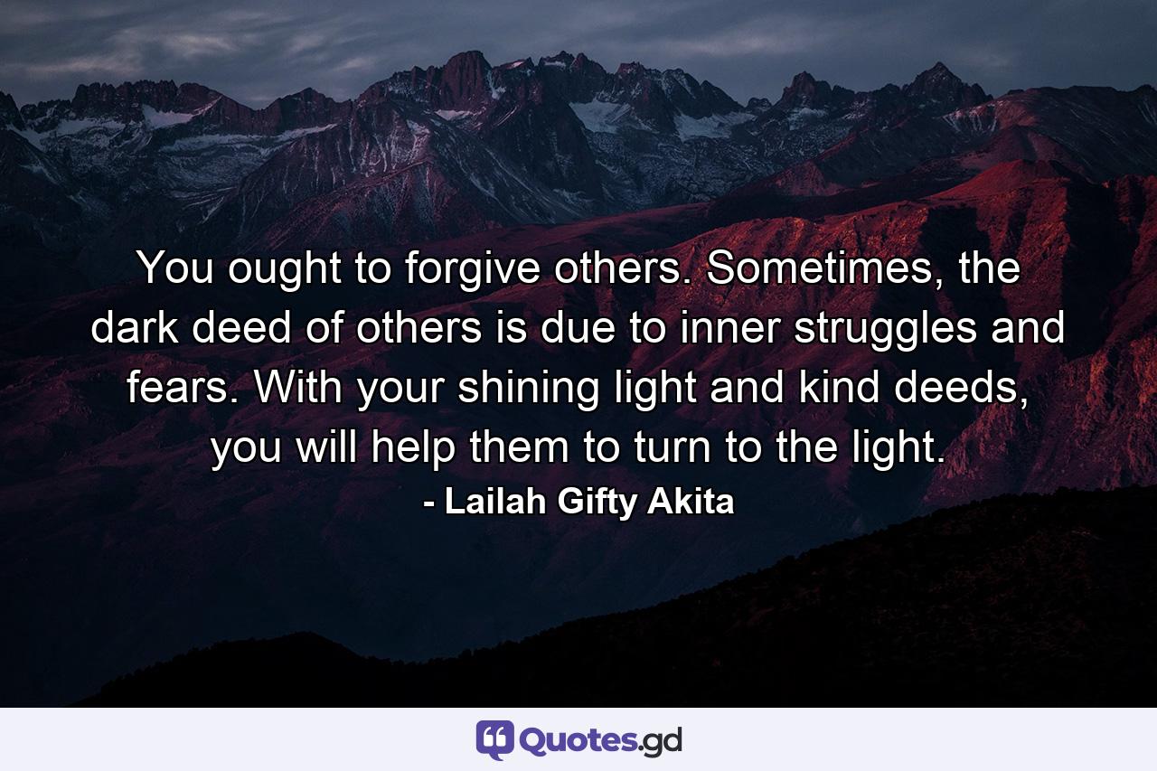 You ought to forgive others. Sometimes, the dark deed of others is due to inner struggles and fears. With your shining light and kind deeds, you will help them to turn to the light. - Quote by Lailah Gifty Akita